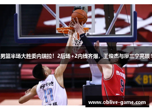 男篮半场大胜委内瑞拉！2后场+2内线齐爆，王俊杰与廖三宁亮眼！
